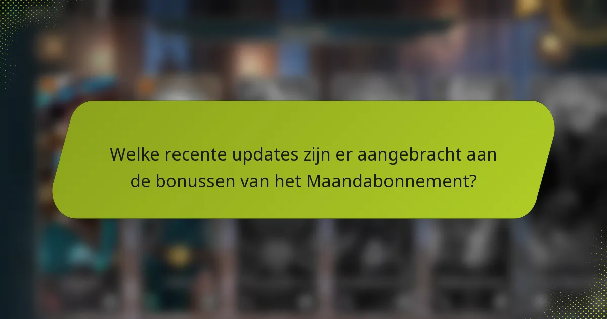 Welke recente updates zijn er aangebracht aan de bonussen van het Maandabonnement?